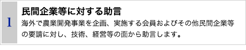 1 民間企業等に対する助言　海外で農業開発事業を企画、実施する会員およびその他民間企業等の要請に対し、技術、経営等の面から助言します。