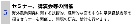 5 セミナー、講演会等の開催　海外農業開発に関する技術的、経済的な面を中心に学識経験者等を招きセミナーを開催し、問題の研究、検討を行います。