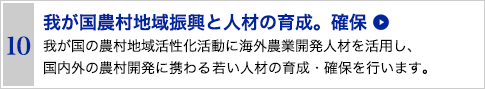 10 我が国農村地域振興と人材の育成・確保　我が国の農村地域活性化活動に海外農業開発人材を活用し、国内外の農村開発に携わる若い人材の育成・確保を行います。