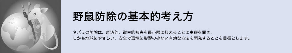 野鼠防除の基本的考え方 ネズミの防除は、経済的、衛生的被害を最小限に抑えることに主眼を置き、しかも地球にやさしい、安全で環境に影響の少ない有効な方法を開発することを目標とします。